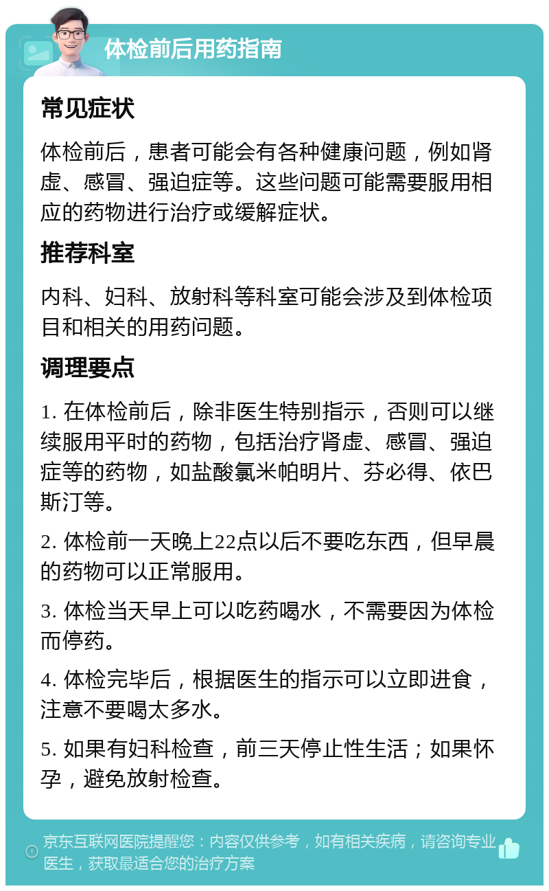 体检前后用药指南 常见症状 体检前后，患者可能会有各种健康问题，例如肾虚、感冒、强迫症等。这些问题可能需要服用相应的药物进行治疗或缓解症状。 推荐科室 内科、妇科、放射科等科室可能会涉及到体检项目和相关的用药问题。 调理要点 1. 在体检前后，除非医生特别指示，否则可以继续服用平时的药物，包括治疗肾虚、感冒、强迫症等的药物，如盐酸氯米帕明片、芬必得、依巴斯汀等。 2. 体检前一天晚上22点以后不要吃东西，但早晨的药物可以正常服用。 3. 体检当天早上可以吃药喝水，不需要因为体检而停药。 4. 体检完毕后，根据医生的指示可以立即进食，注意不要喝太多水。 5. 如果有妇科检查，前三天停止性生活；如果怀孕，避免放射检查。