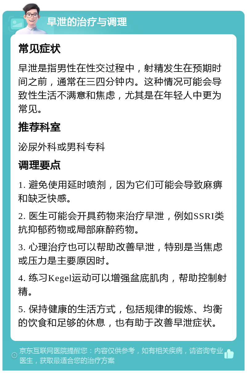 早泄的治疗与调理 常见症状 早泄是指男性在性交过程中，射精发生在预期时间之前，通常在三四分钟内。这种情况可能会导致性生活不满意和焦虑，尤其是在年轻人中更为常见。 推荐科室 泌尿外科或男科专科 调理要点 1. 避免使用延时喷剂，因为它们可能会导致麻痹和缺乏快感。 2. 医生可能会开具药物来治疗早泄，例如SSRI类抗抑郁药物或局部麻醉药物。 3. 心理治疗也可以帮助改善早泄，特别是当焦虑或压力是主要原因时。 4. 练习Kegel运动可以增强盆底肌肉，帮助控制射精。 5. 保持健康的生活方式，包括规律的锻炼、均衡的饮食和足够的休息，也有助于改善早泄症状。