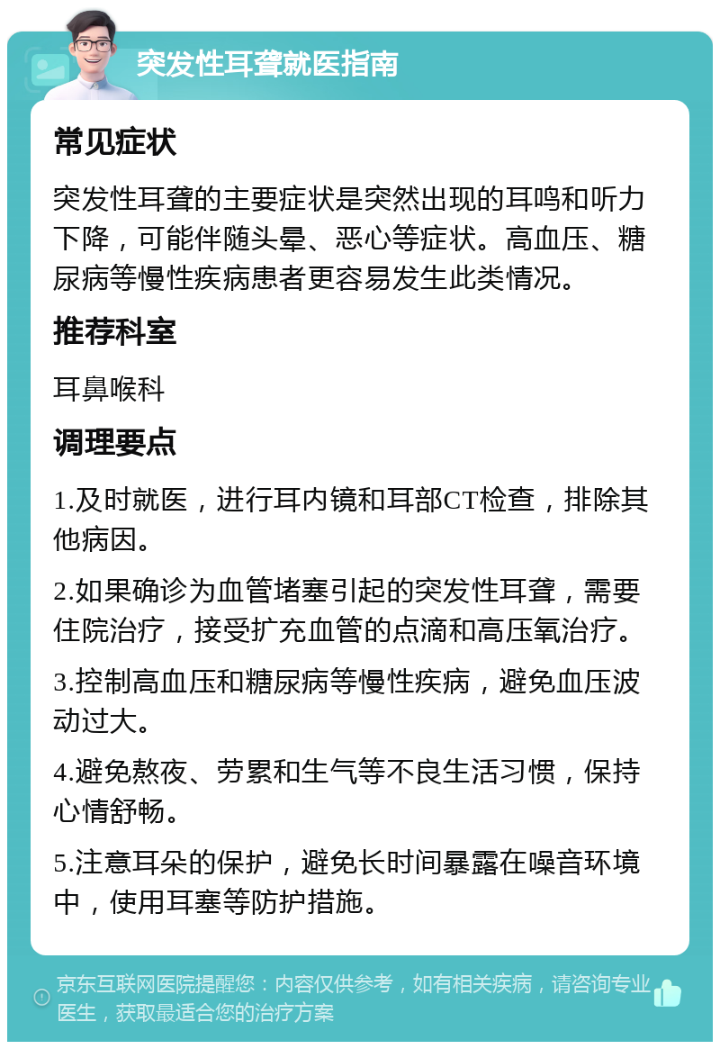 突发性耳聋就医指南 常见症状 突发性耳聋的主要症状是突然出现的耳鸣和听力下降，可能伴随头晕、恶心等症状。高血压、糖尿病等慢性疾病患者更容易发生此类情况。 推荐科室 耳鼻喉科 调理要点 1.及时就医，进行耳内镜和耳部CT检查，排除其他病因。 2.如果确诊为血管堵塞引起的突发性耳聋，需要住院治疗，接受扩充血管的点滴和高压氧治疗。 3.控制高血压和糖尿病等慢性疾病，避免血压波动过大。 4.避免熬夜、劳累和生气等不良生活习惯，保持心情舒畅。 5.注意耳朵的保护，避免长时间暴露在噪音环境中，使用耳塞等防护措施。