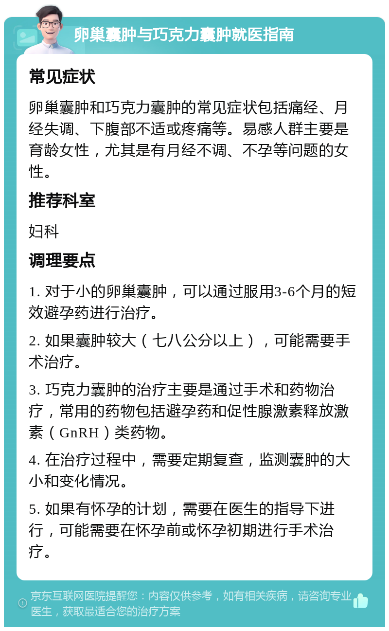 卵巢囊肿与巧克力囊肿就医指南 常见症状 卵巢囊肿和巧克力囊肿的常见症状包括痛经、月经失调、下腹部不适或疼痛等。易感人群主要是育龄女性，尤其是有月经不调、不孕等问题的女性。 推荐科室 妇科 调理要点 1. 对于小的卵巢囊肿，可以通过服用3-6个月的短效避孕药进行治疗。 2. 如果囊肿较大（七八公分以上），可能需要手术治疗。 3. 巧克力囊肿的治疗主要是通过手术和药物治疗，常用的药物包括避孕药和促性腺激素释放激素（GnRH）类药物。 4. 在治疗过程中，需要定期复查，监测囊肿的大小和变化情况。 5. 如果有怀孕的计划，需要在医生的指导下进行，可能需要在怀孕前或怀孕初期进行手术治疗。