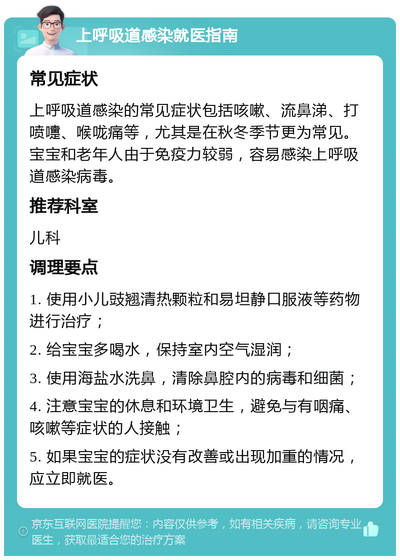 上呼吸道感染就医指南 常见症状 上呼吸道感染的常见症状包括咳嗽、流鼻涕、打喷嚏、喉咙痛等，尤其是在秋冬季节更为常见。宝宝和老年人由于免疫力较弱，容易感染上呼吸道感染病毒。 推荐科室 儿科 调理要点 1. 使用小儿豉翘清热颗粒和易坦静口服液等药物进行治疗； 2. 给宝宝多喝水，保持室内空气湿润； 3. 使用海盐水洗鼻，清除鼻腔内的病毒和细菌； 4. 注意宝宝的休息和环境卫生，避免与有咽痛、咳嗽等症状的人接触； 5. 如果宝宝的症状没有改善或出现加重的情况，应立即就医。