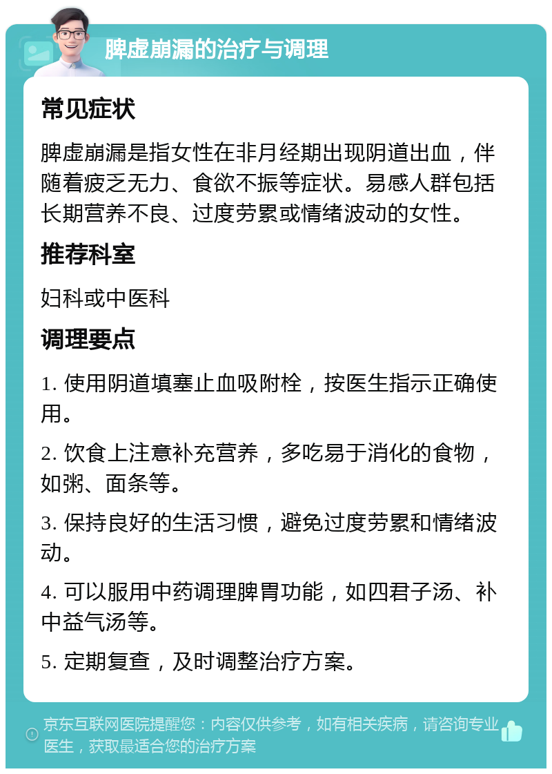 脾虚崩漏的治疗与调理 常见症状 脾虚崩漏是指女性在非月经期出现阴道出血，伴随着疲乏无力、食欲不振等症状。易感人群包括长期营养不良、过度劳累或情绪波动的女性。 推荐科室 妇科或中医科 调理要点 1. 使用阴道填塞止血吸附栓，按医生指示正确使用。 2. 饮食上注意补充营养，多吃易于消化的食物，如粥、面条等。 3. 保持良好的生活习惯，避免过度劳累和情绪波动。 4. 可以服用中药调理脾胃功能，如四君子汤、补中益气汤等。 5. 定期复查，及时调整治疗方案。