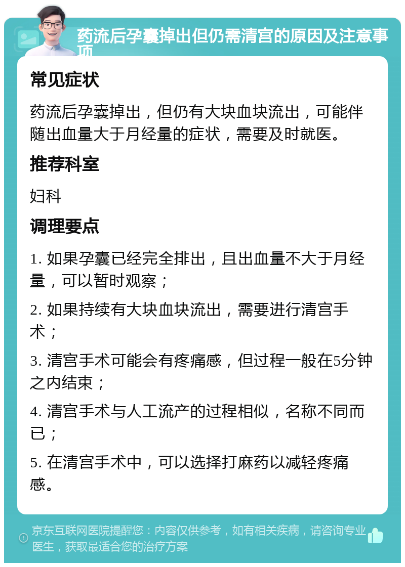 药流后孕囊掉出但仍需清宫的原因及注意事项 常见症状 药流后孕囊掉出，但仍有大块血块流出，可能伴随出血量大于月经量的症状，需要及时就医。 推荐科室 妇科 调理要点 1. 如果孕囊已经完全排出，且出血量不大于月经量，可以暂时观察； 2. 如果持续有大块血块流出，需要进行清宫手术； 3. 清宫手术可能会有疼痛感，但过程一般在5分钟之内结束； 4. 清宫手术与人工流产的过程相似，名称不同而已； 5. 在清宫手术中，可以选择打麻药以减轻疼痛感。