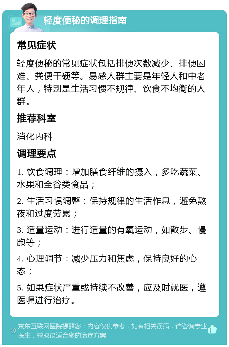 轻度便秘的调理指南 常见症状 轻度便秘的常见症状包括排便次数减少、排便困难、粪便干硬等。易感人群主要是年轻人和中老年人，特别是生活习惯不规律、饮食不均衡的人群。 推荐科室 消化内科 调理要点 1. 饮食调理：增加膳食纤维的摄入，多吃蔬菜、水果和全谷类食品； 2. 生活习惯调整：保持规律的生活作息，避免熬夜和过度劳累； 3. 适量运动：进行适量的有氧运动，如散步、慢跑等； 4. 心理调节：减少压力和焦虑，保持良好的心态； 5. 如果症状严重或持续不改善，应及时就医，遵医嘱进行治疗。