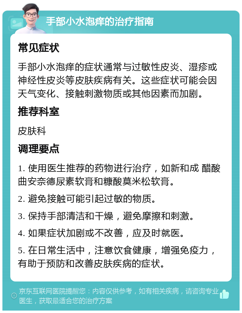 手部小水泡痒的治疗指南 常见症状 手部小水泡痒的症状通常与过敏性皮炎、湿疹或神经性皮炎等皮肤疾病有关。这些症状可能会因天气变化、接触刺激物质或其他因素而加剧。 推荐科室 皮肤科 调理要点 1. 使用医生推荐的药物进行治疗，如新和成 醋酸曲安奈德尿素软膏和糠酸莫米松软膏。 2. 避免接触可能引起过敏的物质。 3. 保持手部清洁和干燥，避免摩擦和刺激。 4. 如果症状加剧或不改善，应及时就医。 5. 在日常生活中，注意饮食健康，增强免疫力，有助于预防和改善皮肤疾病的症状。