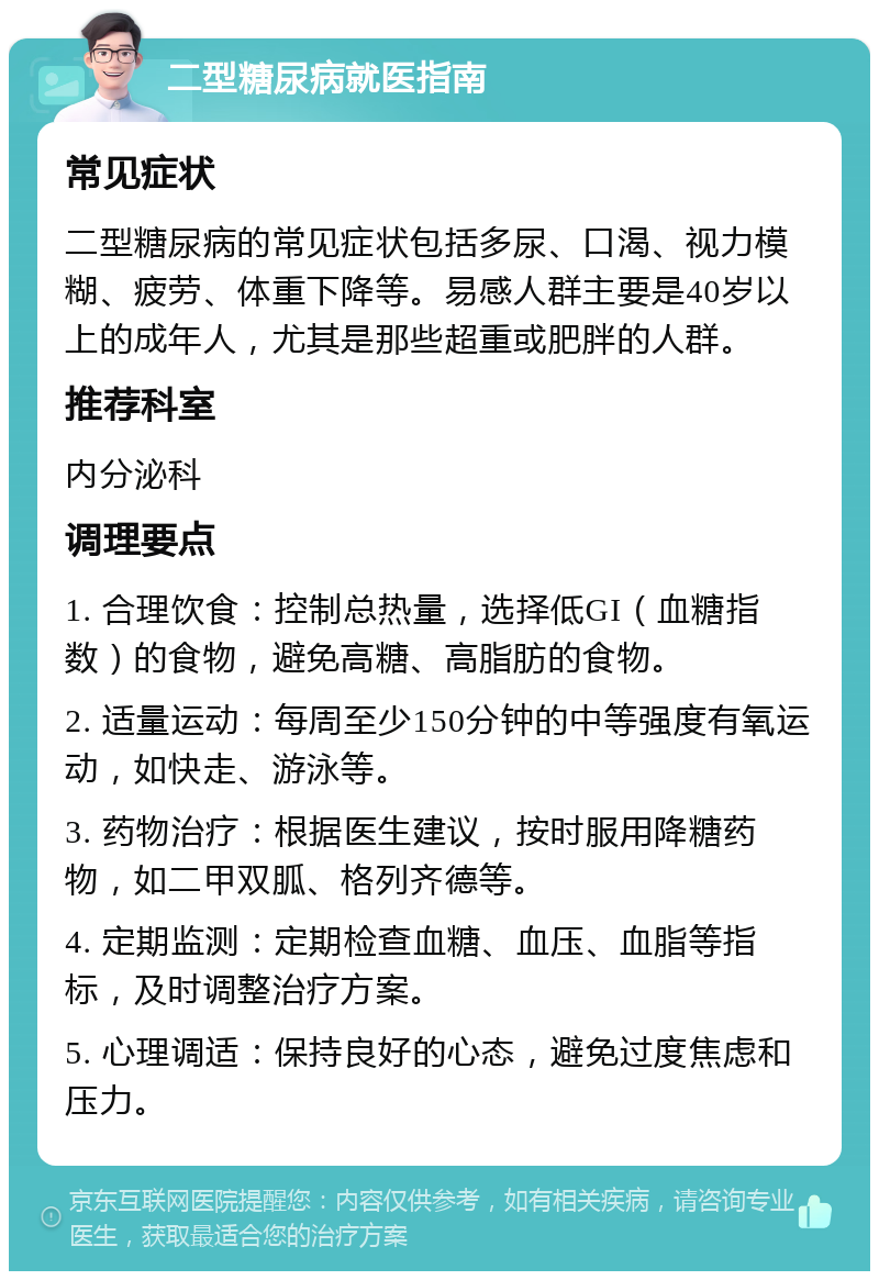 二型糖尿病就医指南 常见症状 二型糖尿病的常见症状包括多尿、口渴、视力模糊、疲劳、体重下降等。易感人群主要是40岁以上的成年人，尤其是那些超重或肥胖的人群。 推荐科室 内分泌科 调理要点 1. 合理饮食：控制总热量，选择低GI（血糖指数）的食物，避免高糖、高脂肪的食物。 2. 适量运动：每周至少150分钟的中等强度有氧运动，如快走、游泳等。 3. 药物治疗：根据医生建议，按时服用降糖药物，如二甲双胍、格列齐德等。 4. 定期监测：定期检查血糖、血压、血脂等指标，及时调整治疗方案。 5. 心理调适：保持良好的心态，避免过度焦虑和压力。