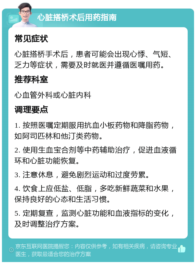 心脏搭桥术后用药指南 常见症状 心脏搭桥手术后，患者可能会出现心悸、气短、乏力等症状，需要及时就医并遵循医嘱用药。 推荐科室 心血管外科或心脏内科 调理要点 1. 按照医嘱定期服用抗血小板药物和降脂药物，如阿司匹林和他汀类药物。 2. 使用生血宝合剂等中药辅助治疗，促进血液循环和心脏功能恢复。 3. 注意休息，避免剧烈运动和过度劳累。 4. 饮食上应低盐、低脂，多吃新鲜蔬菜和水果，保持良好的心态和生活习惯。 5. 定期复查，监测心脏功能和血液指标的变化，及时调整治疗方案。