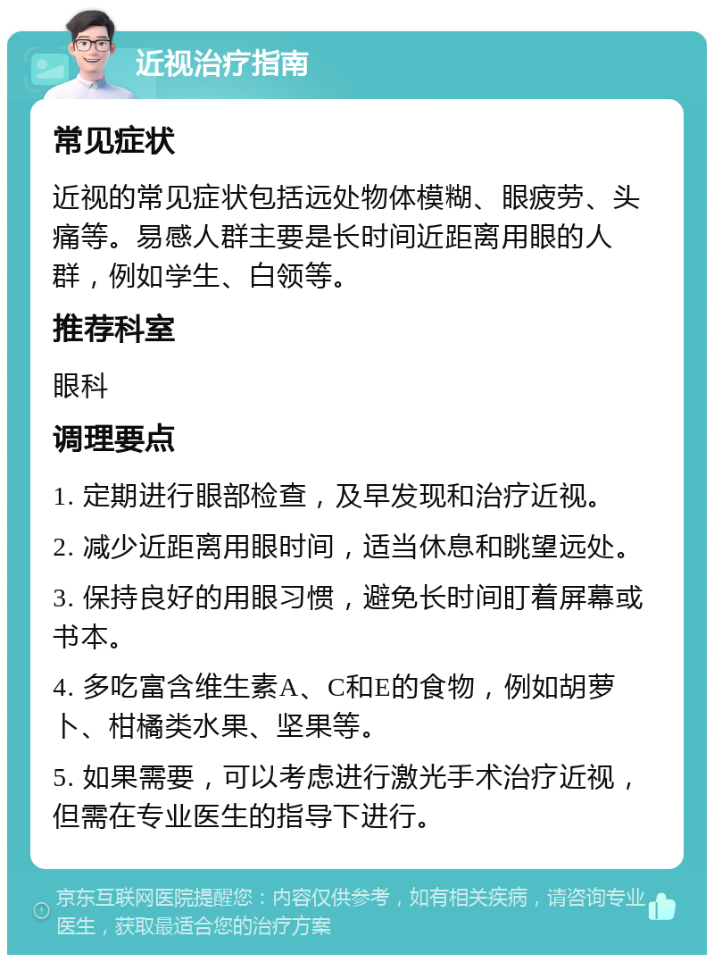 近视治疗指南 常见症状 近视的常见症状包括远处物体模糊、眼疲劳、头痛等。易感人群主要是长时间近距离用眼的人群，例如学生、白领等。 推荐科室 眼科 调理要点 1. 定期进行眼部检查，及早发现和治疗近视。 2. 减少近距离用眼时间，适当休息和眺望远处。 3. 保持良好的用眼习惯，避免长时间盯着屏幕或书本。 4. 多吃富含维生素A、C和E的食物，例如胡萝卜、柑橘类水果、坚果等。 5. 如果需要，可以考虑进行激光手术治疗近视，但需在专业医生的指导下进行。