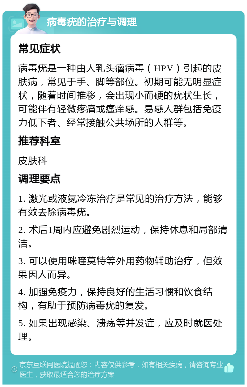 病毒疣的治疗与调理 常见症状 病毒疣是一种由人乳头瘤病毒（HPV）引起的皮肤病，常见于手、脚等部位。初期可能无明显症状，随着时间推移，会出现小而硬的疣状生长，可能伴有轻微疼痛或瘙痒感。易感人群包括免疫力低下者、经常接触公共场所的人群等。 推荐科室 皮肤科 调理要点 1. 激光或液氮冷冻治疗是常见的治疗方法，能够有效去除病毒疣。 2. 术后1周内应避免剧烈运动，保持休息和局部清洁。 3. 可以使用咪喹莫特等外用药物辅助治疗，但效果因人而异。 4. 加强免疫力，保持良好的生活习惯和饮食结构，有助于预防病毒疣的复发。 5. 如果出现感染、溃疡等并发症，应及时就医处理。