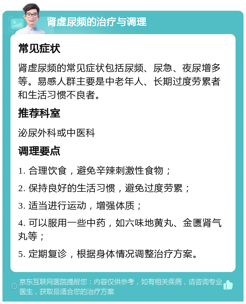 肾虚尿频的治疗与调理 常见症状 肾虚尿频的常见症状包括尿频、尿急、夜尿增多等。易感人群主要是中老年人、长期过度劳累者和生活习惯不良者。 推荐科室 泌尿外科或中医科 调理要点 1. 合理饮食，避免辛辣刺激性食物； 2. 保持良好的生活习惯，避免过度劳累； 3. 适当进行运动，增强体质； 4. 可以服用一些中药，如六味地黄丸、金匮肾气丸等； 5. 定期复诊，根据身体情况调整治疗方案。