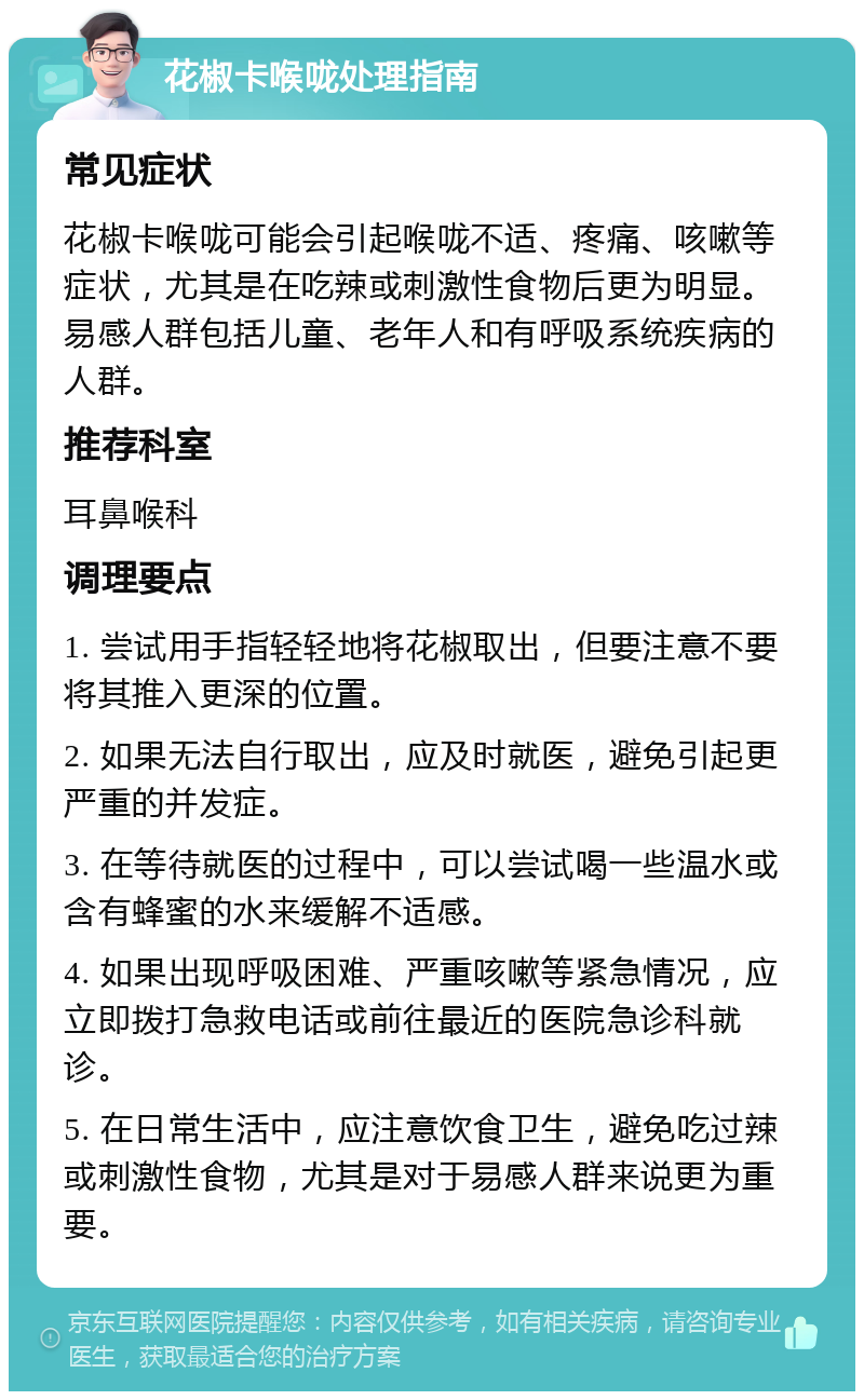 花椒卡喉咙处理指南 常见症状 花椒卡喉咙可能会引起喉咙不适、疼痛、咳嗽等症状，尤其是在吃辣或刺激性食物后更为明显。易感人群包括儿童、老年人和有呼吸系统疾病的人群。 推荐科室 耳鼻喉科 调理要点 1. 尝试用手指轻轻地将花椒取出，但要注意不要将其推入更深的位置。 2. 如果无法自行取出，应及时就医，避免引起更严重的并发症。 3. 在等待就医的过程中，可以尝试喝一些温水或含有蜂蜜的水来缓解不适感。 4. 如果出现呼吸困难、严重咳嗽等紧急情况，应立即拨打急救电话或前往最近的医院急诊科就诊。 5. 在日常生活中，应注意饮食卫生，避免吃过辣或刺激性食物，尤其是对于易感人群来说更为重要。