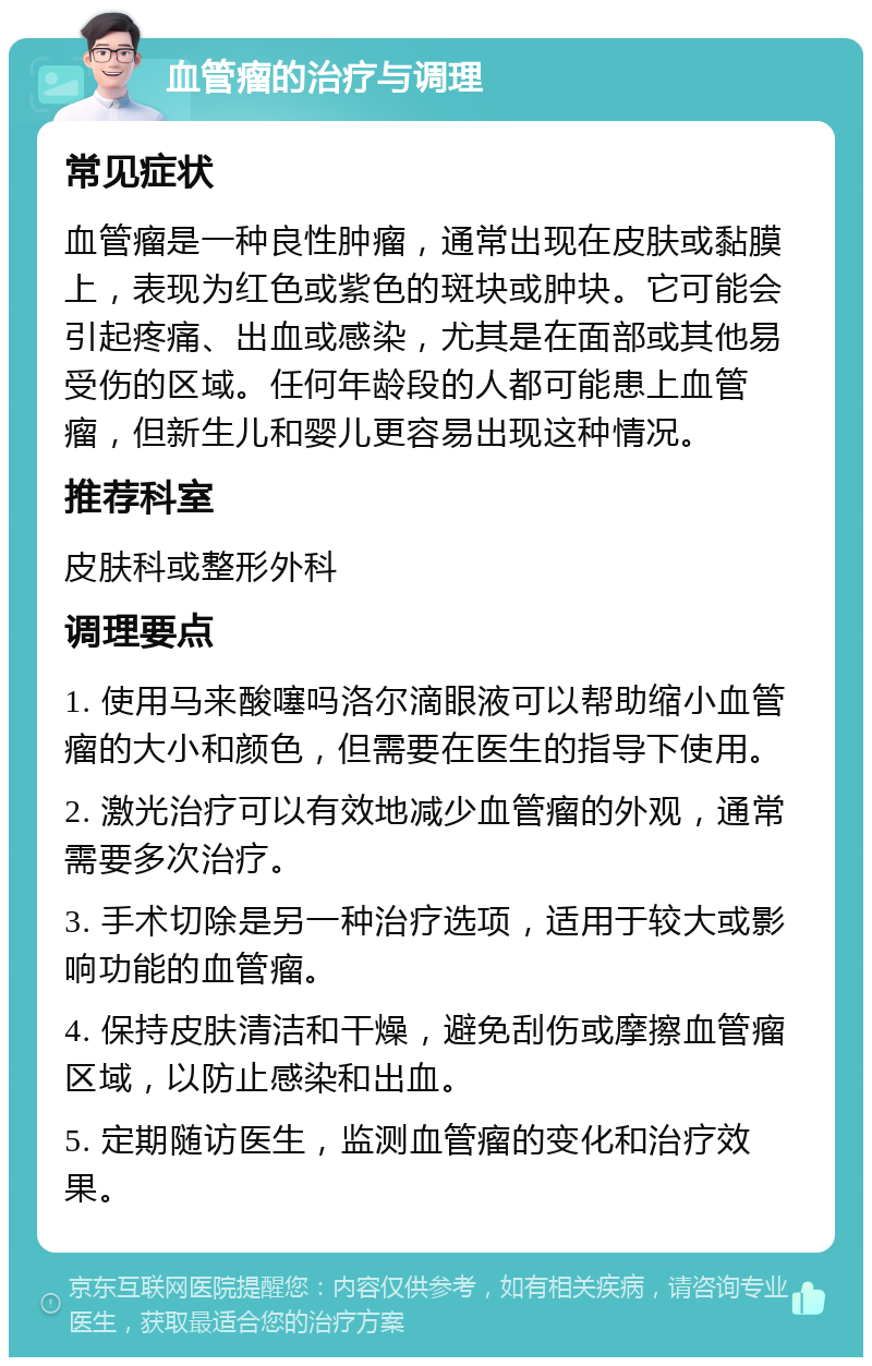 血管瘤的治疗与调理 常见症状 血管瘤是一种良性肿瘤，通常出现在皮肤或黏膜上，表现为红色或紫色的斑块或肿块。它可能会引起疼痛、出血或感染，尤其是在面部或其他易受伤的区域。任何年龄段的人都可能患上血管瘤，但新生儿和婴儿更容易出现这种情况。 推荐科室 皮肤科或整形外科 调理要点 1. 使用马来酸噻吗洛尔滴眼液可以帮助缩小血管瘤的大小和颜色，但需要在医生的指导下使用。 2. 激光治疗可以有效地减少血管瘤的外观，通常需要多次治疗。 3. 手术切除是另一种治疗选项，适用于较大或影响功能的血管瘤。 4. 保持皮肤清洁和干燥，避免刮伤或摩擦血管瘤区域，以防止感染和出血。 5. 定期随访医生，监测血管瘤的变化和治疗效果。