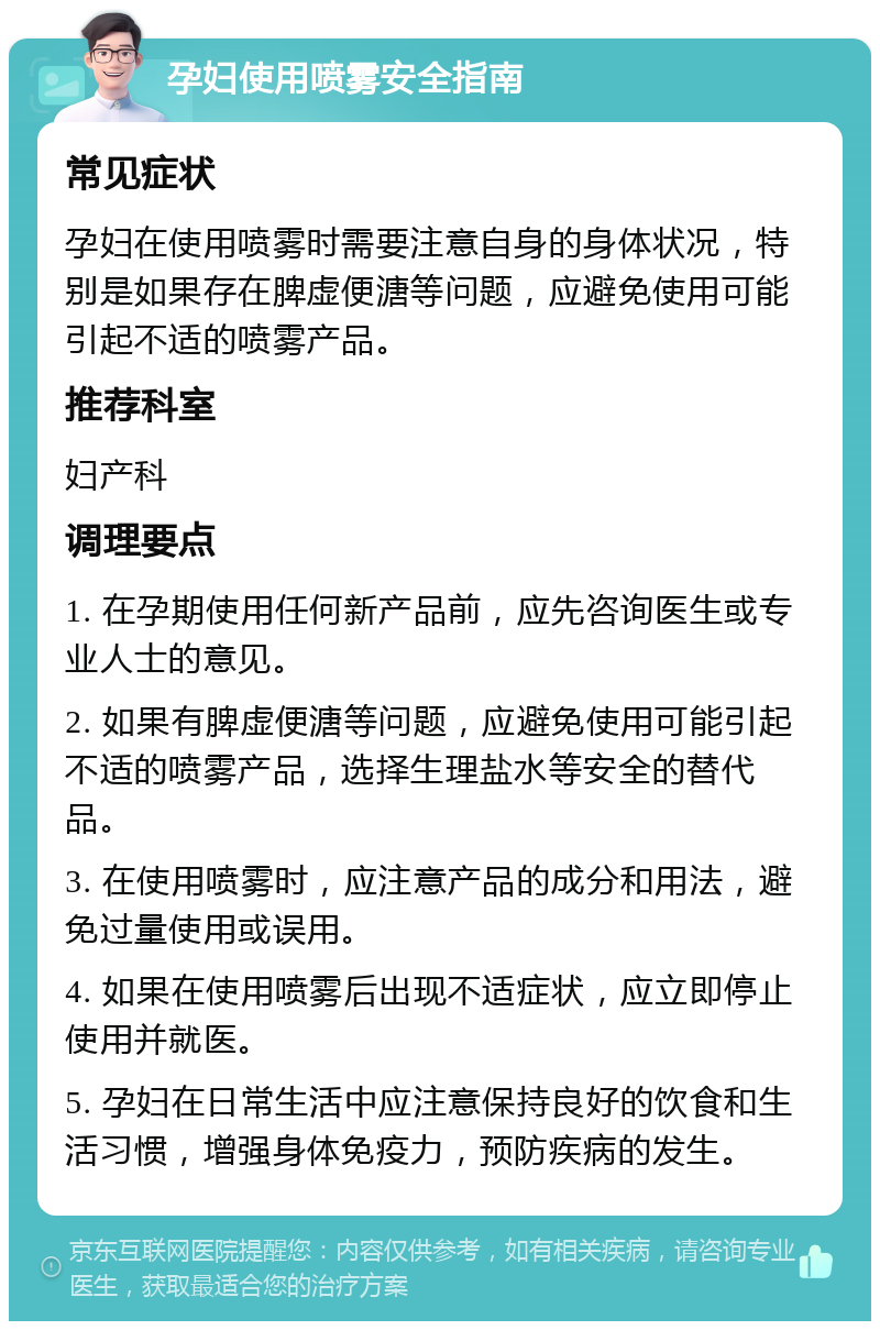 孕妇使用喷雾安全指南 常见症状 孕妇在使用喷雾时需要注意自身的身体状况，特别是如果存在脾虚便溏等问题，应避免使用可能引起不适的喷雾产品。 推荐科室 妇产科 调理要点 1. 在孕期使用任何新产品前，应先咨询医生或专业人士的意见。 2. 如果有脾虚便溏等问题，应避免使用可能引起不适的喷雾产品，选择生理盐水等安全的替代品。 3. 在使用喷雾时，应注意产品的成分和用法，避免过量使用或误用。 4. 如果在使用喷雾后出现不适症状，应立即停止使用并就医。 5. 孕妇在日常生活中应注意保持良好的饮食和生活习惯，增强身体免疫力，预防疾病的发生。