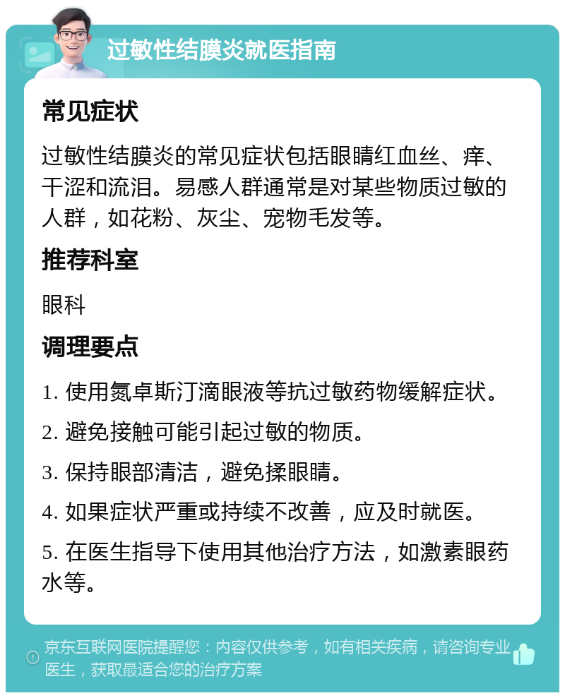 过敏性结膜炎就医指南 常见症状 过敏性结膜炎的常见症状包括眼睛红血丝、痒、干涩和流泪。易感人群通常是对某些物质过敏的人群，如花粉、灰尘、宠物毛发等。 推荐科室 眼科 调理要点 1. 使用氮卓斯汀滴眼液等抗过敏药物缓解症状。 2. 避免接触可能引起过敏的物质。 3. 保持眼部清洁，避免揉眼睛。 4. 如果症状严重或持续不改善，应及时就医。 5. 在医生指导下使用其他治疗方法，如激素眼药水等。