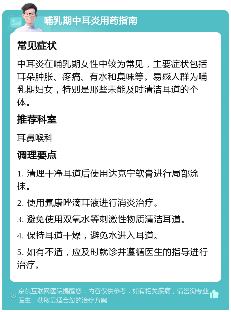 哺乳期中耳炎用药指南 常见症状 中耳炎在哺乳期女性中较为常见，主要症状包括耳朵肿胀、疼痛、有水和臭味等。易感人群为哺乳期妇女，特别是那些未能及时清洁耳道的个体。 推荐科室 耳鼻喉科 调理要点 1. 清理干净耳道后使用达克宁软膏进行局部涂抹。 2. 使用氟康唑滴耳液进行消炎治疗。 3. 避免使用双氧水等刺激性物质清洁耳道。 4. 保持耳道干燥，避免水进入耳道。 5. 如有不适，应及时就诊并遵循医生的指导进行治疗。