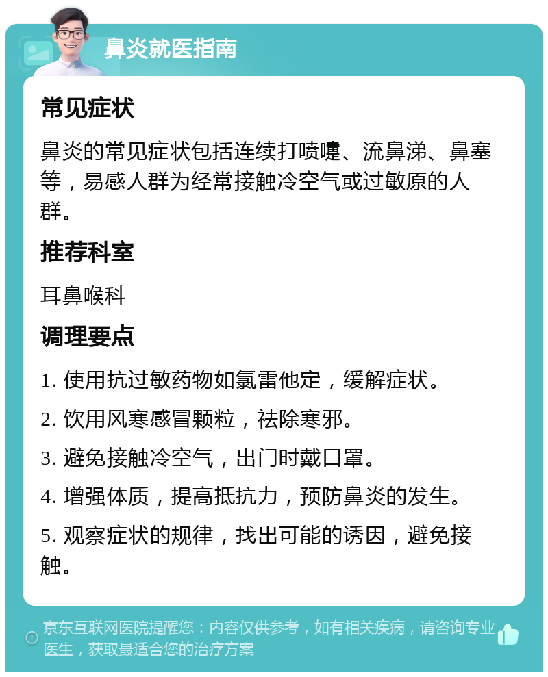 鼻炎就医指南 常见症状 鼻炎的常见症状包括连续打喷嚏、流鼻涕、鼻塞等，易感人群为经常接触冷空气或过敏原的人群。 推荐科室 耳鼻喉科 调理要点 1. 使用抗过敏药物如氯雷他定，缓解症状。 2. 饮用风寒感冒颗粒，祛除寒邪。 3. 避免接触冷空气，出门时戴口罩。 4. 增强体质，提高抵抗力，预防鼻炎的发生。 5. 观察症状的规律，找出可能的诱因，避免接触。