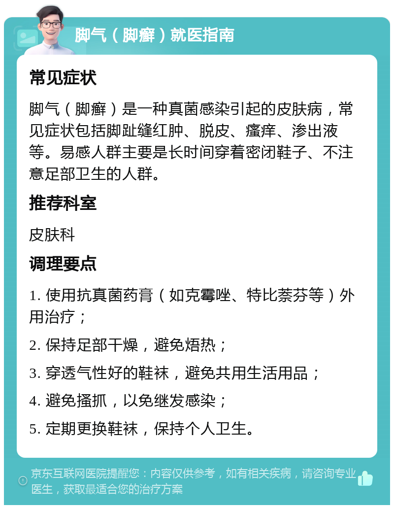 脚气（脚癣）就医指南 常见症状 脚气（脚癣）是一种真菌感染引起的皮肤病，常见症状包括脚趾缝红肿、脱皮、瘙痒、渗出液等。易感人群主要是长时间穿着密闭鞋子、不注意足部卫生的人群。 推荐科室 皮肤科 调理要点 1. 使用抗真菌药膏（如克霉唑、特比萘芬等）外用治疗； 2. 保持足部干燥，避免焐热； 3. 穿透气性好的鞋袜，避免共用生活用品； 4. 避免搔抓，以免继发感染； 5. 定期更换鞋袜，保持个人卫生。