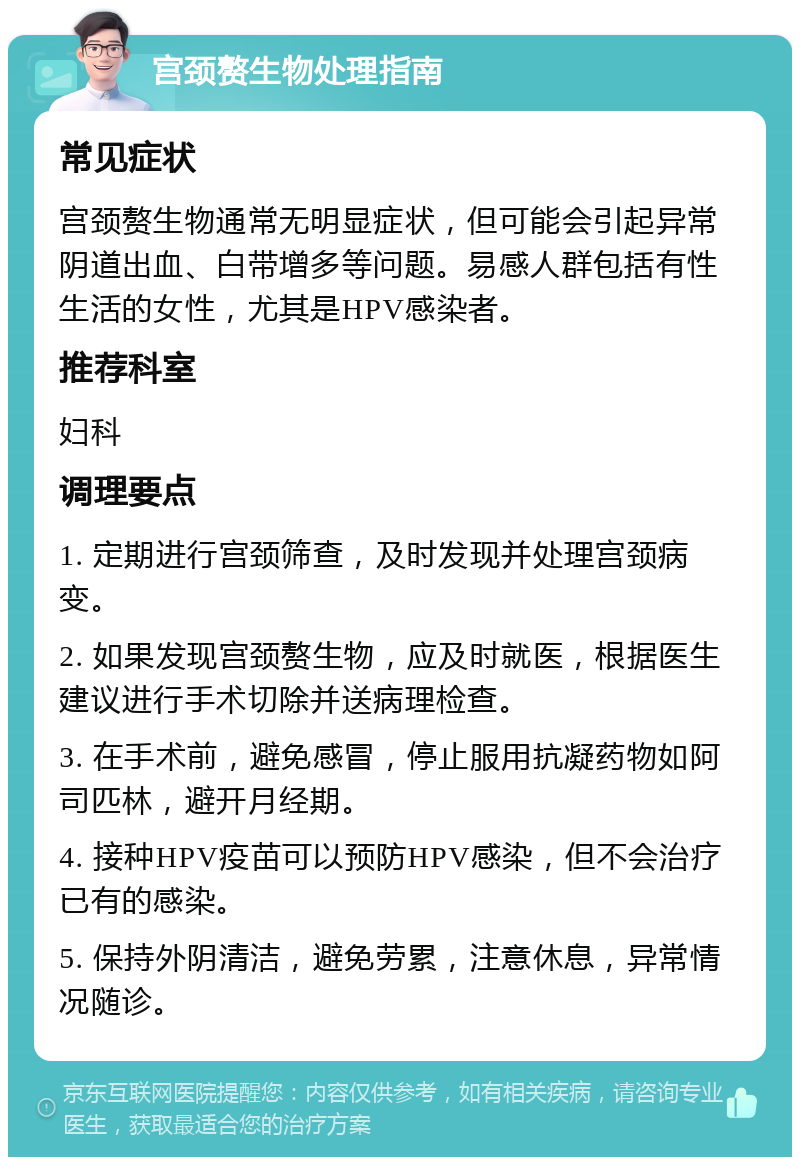 宫颈赘生物处理指南 常见症状 宫颈赘生物通常无明显症状，但可能会引起异常阴道出血、白带增多等问题。易感人群包括有性生活的女性，尤其是HPV感染者。 推荐科室 妇科 调理要点 1. 定期进行宫颈筛查，及时发现并处理宫颈病变。 2. 如果发现宫颈赘生物，应及时就医，根据医生建议进行手术切除并送病理检查。 3. 在手术前，避免感冒，停止服用抗凝药物如阿司匹林，避开月经期。 4. 接种HPV疫苗可以预防HPV感染，但不会治疗已有的感染。 5. 保持外阴清洁，避免劳累，注意休息，异常情况随诊。