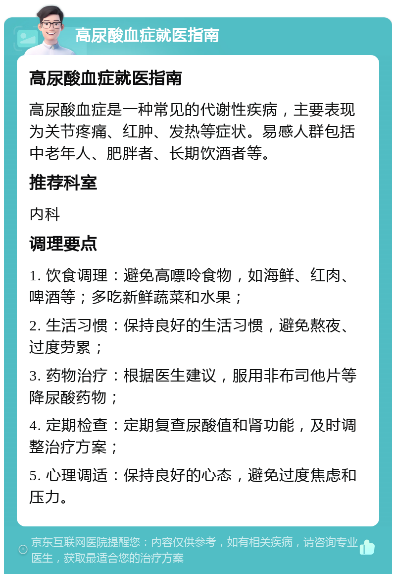 高尿酸血症就医指南 高尿酸血症就医指南 高尿酸血症是一种常见的代谢性疾病，主要表现为关节疼痛、红肿、发热等症状。易感人群包括中老年人、肥胖者、长期饮酒者等。 推荐科室 内科 调理要点 1. 饮食调理：避免高嘌呤食物，如海鲜、红肉、啤酒等；多吃新鲜蔬菜和水果； 2. 生活习惯：保持良好的生活习惯，避免熬夜、过度劳累； 3. 药物治疗：根据医生建议，服用非布司他片等降尿酸药物； 4. 定期检查：定期复查尿酸值和肾功能，及时调整治疗方案； 5. 心理调适：保持良好的心态，避免过度焦虑和压力。