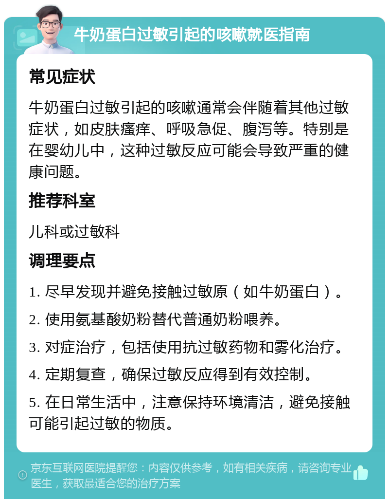 牛奶蛋白过敏引起的咳嗽就医指南 常见症状 牛奶蛋白过敏引起的咳嗽通常会伴随着其他过敏症状，如皮肤瘙痒、呼吸急促、腹泻等。特别是在婴幼儿中，这种过敏反应可能会导致严重的健康问题。 推荐科室 儿科或过敏科 调理要点 1. 尽早发现并避免接触过敏原（如牛奶蛋白）。 2. 使用氨基酸奶粉替代普通奶粉喂养。 3. 对症治疗，包括使用抗过敏药物和雾化治疗。 4. 定期复查，确保过敏反应得到有效控制。 5. 在日常生活中，注意保持环境清洁，避免接触可能引起过敏的物质。