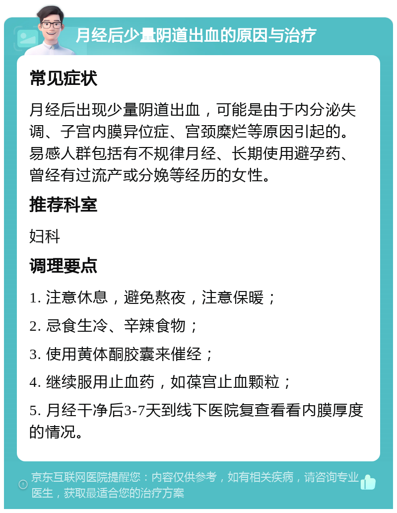 月经后少量阴道出血的原因与治疗 常见症状 月经后出现少量阴道出血，可能是由于内分泌失调、子宫内膜异位症、宫颈糜烂等原因引起的。易感人群包括有不规律月经、长期使用避孕药、曾经有过流产或分娩等经历的女性。 推荐科室 妇科 调理要点 1. 注意休息，避免熬夜，注意保暖； 2. 忌食生冷、辛辣食物； 3. 使用黄体酮胶囊来催经； 4. 继续服用止血药，如葆宫止血颗粒； 5. 月经干净后3-7天到线下医院复查看看内膜厚度的情况。