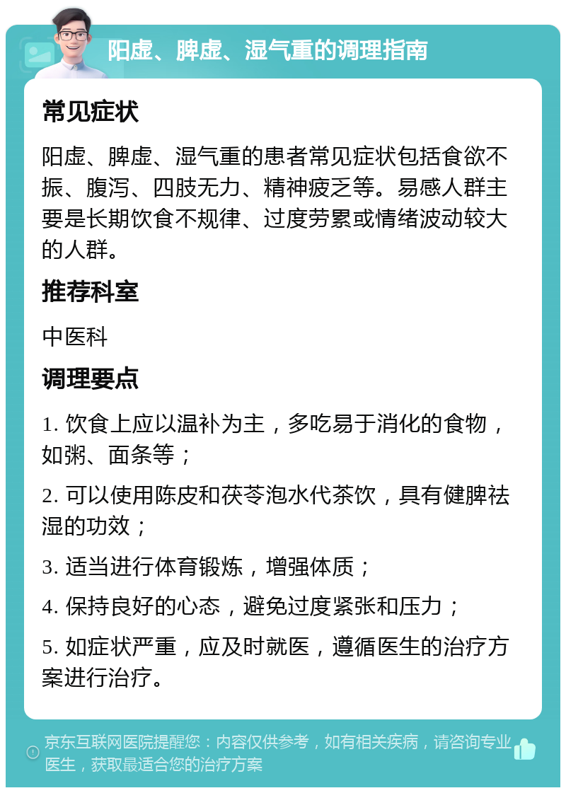 阳虚、脾虚、湿气重的调理指南 常见症状 阳虚、脾虚、湿气重的患者常见症状包括食欲不振、腹泻、四肢无力、精神疲乏等。易感人群主要是长期饮食不规律、过度劳累或情绪波动较大的人群。 推荐科室 中医科 调理要点 1. 饮食上应以温补为主，多吃易于消化的食物，如粥、面条等； 2. 可以使用陈皮和茯苓泡水代茶饮，具有健脾祛湿的功效； 3. 适当进行体育锻炼，增强体质； 4. 保持良好的心态，避免过度紧张和压力； 5. 如症状严重，应及时就医，遵循医生的治疗方案进行治疗。