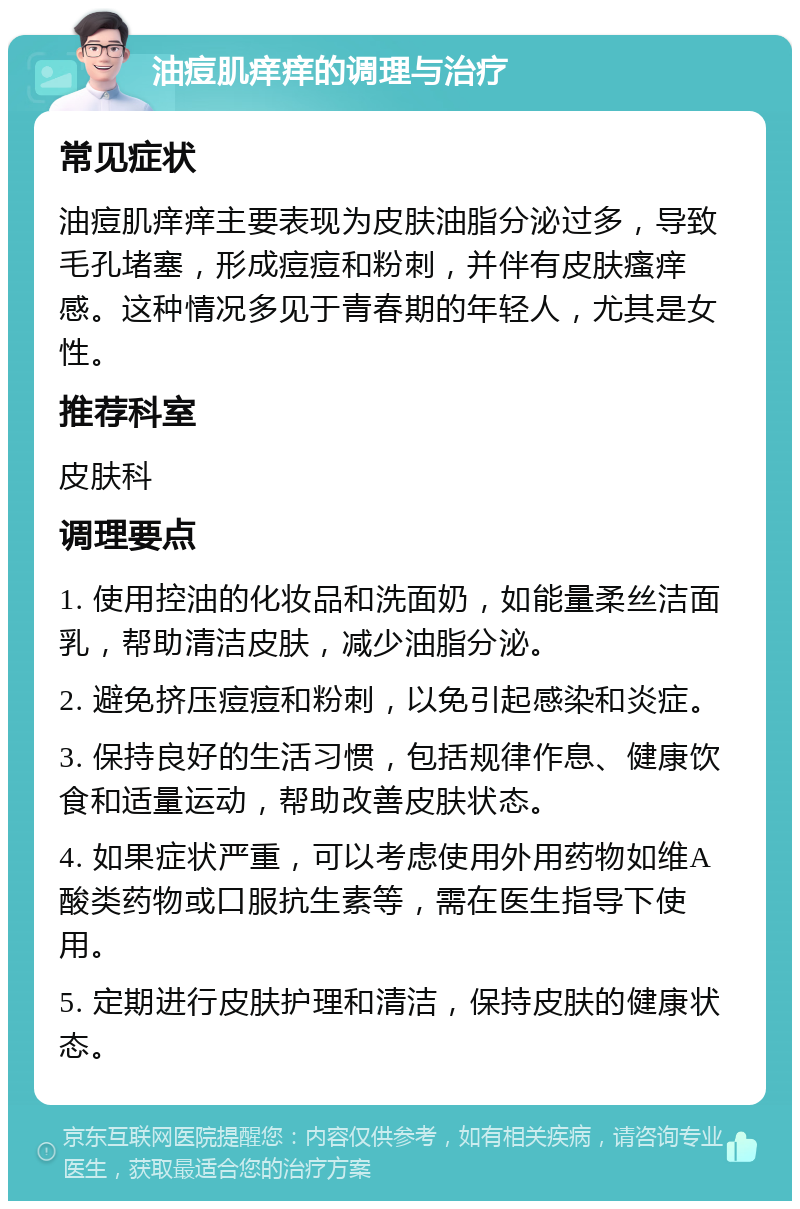 油痘肌痒痒的调理与治疗 常见症状 油痘肌痒痒主要表现为皮肤油脂分泌过多，导致毛孔堵塞，形成痘痘和粉刺，并伴有皮肤瘙痒感。这种情况多见于青春期的年轻人，尤其是女性。 推荐科室 皮肤科 调理要点 1. 使用控油的化妆品和洗面奶，如能量柔丝洁面乳，帮助清洁皮肤，减少油脂分泌。 2. 避免挤压痘痘和粉刺，以免引起感染和炎症。 3. 保持良好的生活习惯，包括规律作息、健康饮食和适量运动，帮助改善皮肤状态。 4. 如果症状严重，可以考虑使用外用药物如维A酸类药物或口服抗生素等，需在医生指导下使用。 5. 定期进行皮肤护理和清洁，保持皮肤的健康状态。