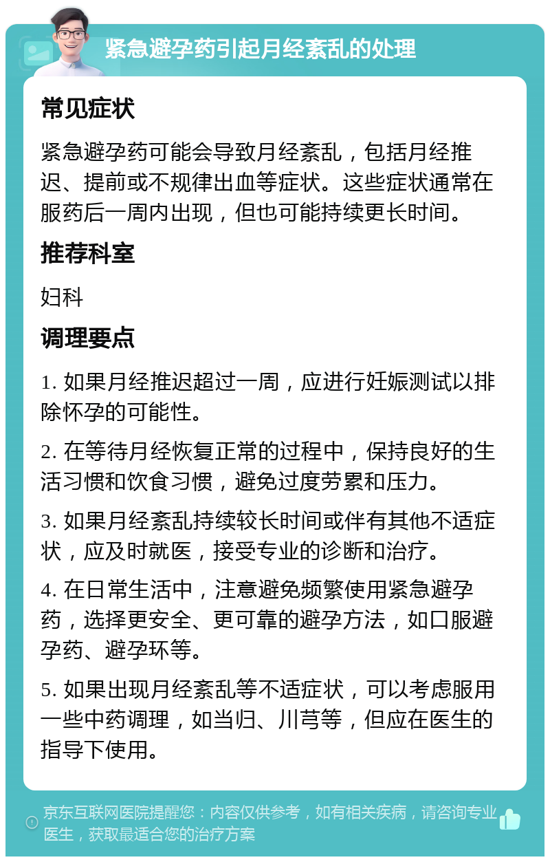 紧急避孕药引起月经紊乱的处理 常见症状 紧急避孕药可能会导致月经紊乱，包括月经推迟、提前或不规律出血等症状。这些症状通常在服药后一周内出现，但也可能持续更长时间。 推荐科室 妇科 调理要点 1. 如果月经推迟超过一周，应进行妊娠测试以排除怀孕的可能性。 2. 在等待月经恢复正常的过程中，保持良好的生活习惯和饮食习惯，避免过度劳累和压力。 3. 如果月经紊乱持续较长时间或伴有其他不适症状，应及时就医，接受专业的诊断和治疗。 4. 在日常生活中，注意避免频繁使用紧急避孕药，选择更安全、更可靠的避孕方法，如口服避孕药、避孕环等。 5. 如果出现月经紊乱等不适症状，可以考虑服用一些中药调理，如当归、川芎等，但应在医生的指导下使用。