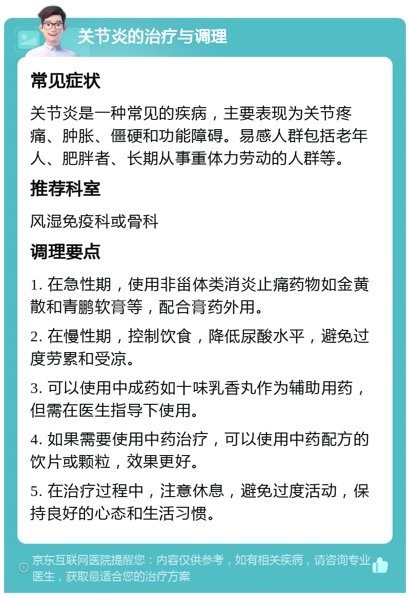 关节炎的治疗与调理 常见症状 关节炎是一种常见的疾病，主要表现为关节疼痛、肿胀、僵硬和功能障碍。易感人群包括老年人、肥胖者、长期从事重体力劳动的人群等。 推荐科室 风湿免疫科或骨科 调理要点 1. 在急性期，使用非甾体类消炎止痛药物如金黄散和青鹏软膏等，配合膏药外用。 2. 在慢性期，控制饮食，降低尿酸水平，避免过度劳累和受凉。 3. 可以使用中成药如十味乳香丸作为辅助用药，但需在医生指导下使用。 4. 如果需要使用中药治疗，可以使用中药配方的饮片或颗粒，效果更好。 5. 在治疗过程中，注意休息，避免过度活动，保持良好的心态和生活习惯。