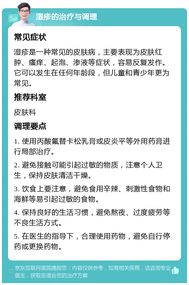 湿疹的治疗与调理 常见症状 湿疹是一种常见的皮肤病，主要表现为皮肤红肿、瘙痒、起泡、渗液等症状，容易反复发作。它可以发生在任何年龄段，但儿童和青少年更为常见。 推荐科室 皮肤科 调理要点 1. 使用丙酸氟替卡松乳膏或皮炎平等外用药膏进行局部治疗。 2. 避免接触可能引起过敏的物质，注意个人卫生，保持皮肤清洁干燥。 3. 饮食上要注意，避免食用辛辣、刺激性食物和海鲜等易引起过敏的食物。 4. 保持良好的生活习惯，避免熬夜、过度疲劳等不良生活方式。 5. 在医生的指导下，合理使用药物，避免自行停药或更换药物。