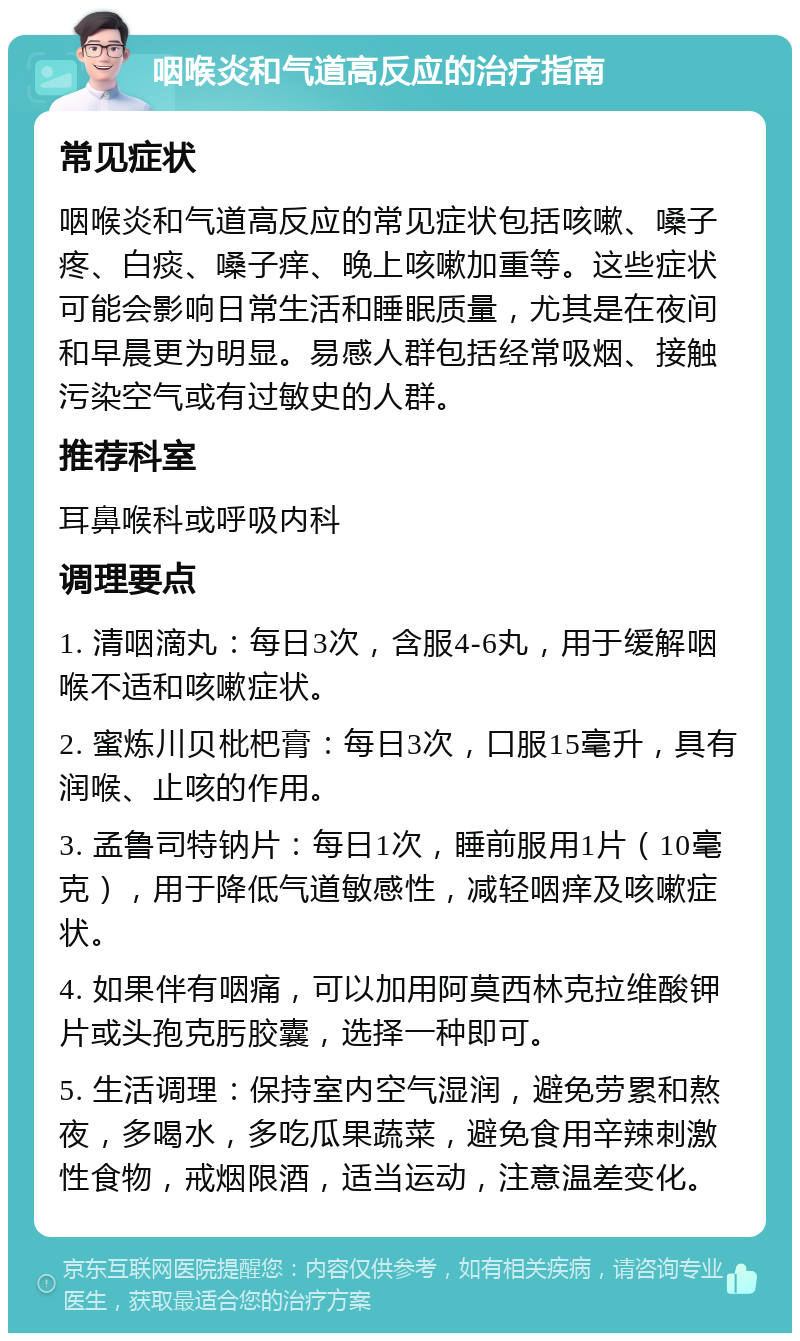 咽喉炎和气道高反应的治疗指南 常见症状 咽喉炎和气道高反应的常见症状包括咳嗽、嗓子疼、白痰、嗓子痒、晚上咳嗽加重等。这些症状可能会影响日常生活和睡眠质量，尤其是在夜间和早晨更为明显。易感人群包括经常吸烟、接触污染空气或有过敏史的人群。 推荐科室 耳鼻喉科或呼吸内科 调理要点 1. 清咽滴丸：每日3次，含服4-6丸，用于缓解咽喉不适和咳嗽症状。 2. 蜜炼川贝枇杷膏：每日3次，口服15毫升，具有润喉、止咳的作用。 3. 孟鲁司特钠片：每日1次，睡前服用1片（10毫克），用于降低气道敏感性，减轻咽痒及咳嗽症状。 4. 如果伴有咽痛，可以加用阿莫西林克拉维酸钾片或头孢克肟胶囊，选择一种即可。 5. 生活调理：保持室内空气湿润，避免劳累和熬夜，多喝水，多吃瓜果蔬菜，避免食用辛辣刺激性食物，戒烟限酒，适当运动，注意温差变化。