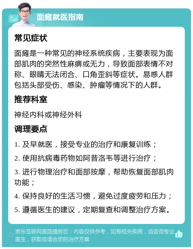 面瘫就医指南 常见症状 面瘫是一种常见的神经系统疾病，主要表现为面部肌肉的突然性麻痹或无力，导致面部表情不对称、眼睛无法闭合、口角歪斜等症状。易感人群包括头部受伤、感染、肿瘤等情况下的人群。 推荐科室 神经内科或神经外科 调理要点 1. 及早就医，接受专业的治疗和康复训练； 2. 使用抗病毒药物如阿昔洛韦等进行治疗； 3. 进行物理治疗和面部按摩，帮助恢复面部肌肉功能； 4. 保持良好的生活习惯，避免过度疲劳和压力； 5. 遵循医生的建议，定期复查和调整治疗方案。