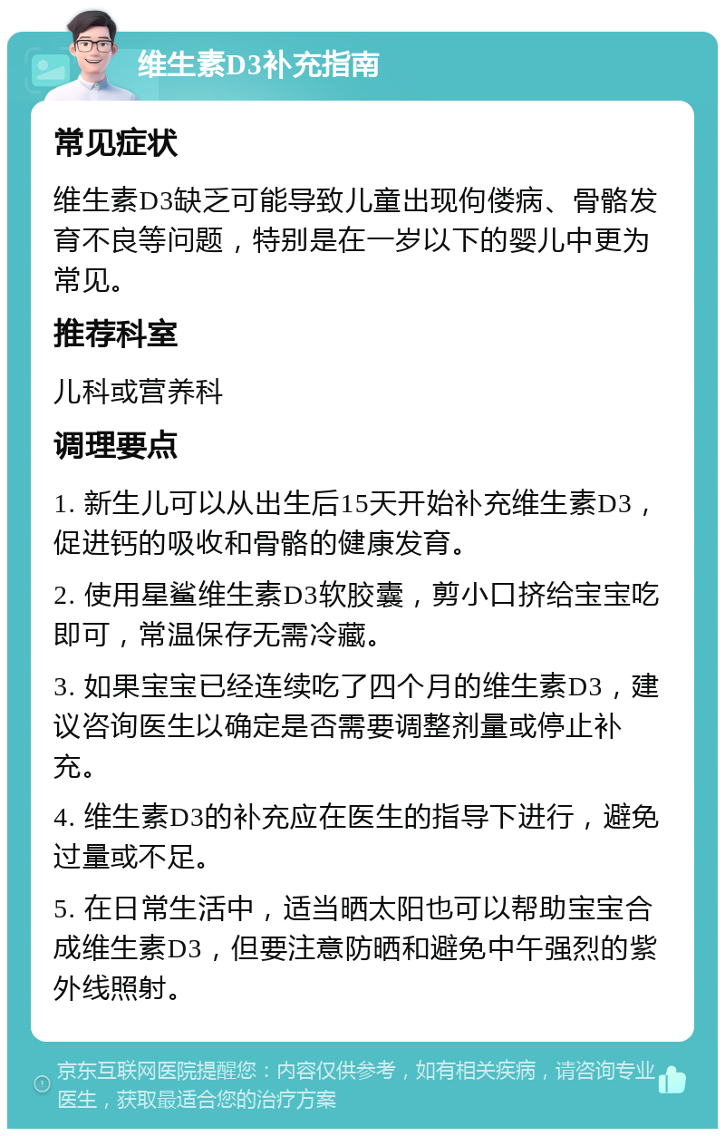 维生素D3补充指南 常见症状 维生素D3缺乏可能导致儿童出现佝偻病、骨骼发育不良等问题，特别是在一岁以下的婴儿中更为常见。 推荐科室 儿科或营养科 调理要点 1. 新生儿可以从出生后15天开始补充维生素D3，促进钙的吸收和骨骼的健康发育。 2. 使用星鲨维生素D3软胶囊，剪小口挤给宝宝吃即可，常温保存无需冷藏。 3. 如果宝宝已经连续吃了四个月的维生素D3，建议咨询医生以确定是否需要调整剂量或停止补充。 4. 维生素D3的补充应在医生的指导下进行，避免过量或不足。 5. 在日常生活中，适当晒太阳也可以帮助宝宝合成维生素D3，但要注意防晒和避免中午强烈的紫外线照射。