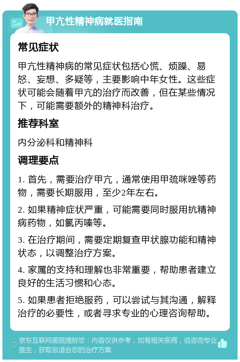 甲亢性精神病就医指南 常见症状 甲亢性精神病的常见症状包括心慌、烦躁、易怒、妄想、多疑等，主要影响中年女性。这些症状可能会随着甲亢的治疗而改善，但在某些情况下，可能需要额外的精神科治疗。 推荐科室 内分泌科和精神科 调理要点 1. 首先，需要治疗甲亢，通常使用甲巯咪唑等药物，需要长期服用，至少2年左右。 2. 如果精神症状严重，可能需要同时服用抗精神病药物，如氯丙嗪等。 3. 在治疗期间，需要定期复查甲状腺功能和精神状态，以调整治疗方案。 4. 家属的支持和理解也非常重要，帮助患者建立良好的生活习惯和心态。 5. 如果患者拒绝服药，可以尝试与其沟通，解释治疗的必要性，或者寻求专业的心理咨询帮助。