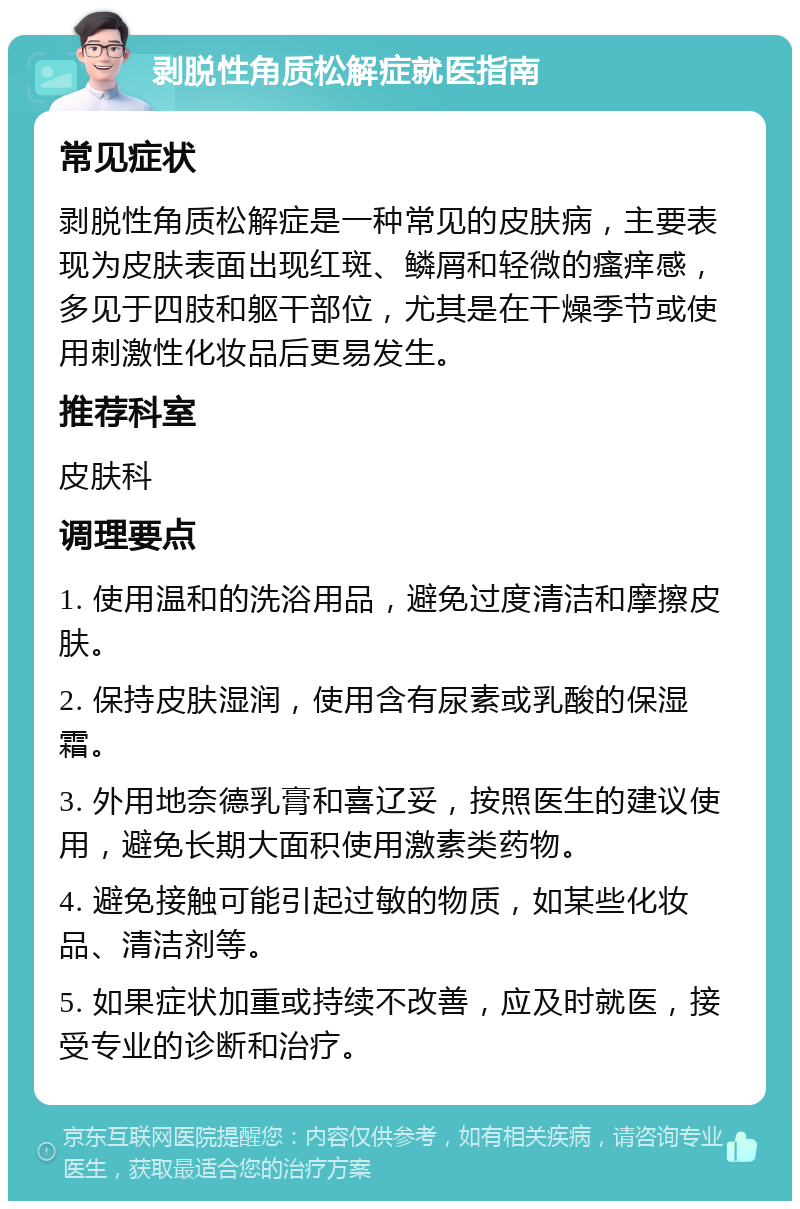 剥脱性角质松解症就医指南 常见症状 剥脱性角质松解症是一种常见的皮肤病，主要表现为皮肤表面出现红斑、鳞屑和轻微的瘙痒感，多见于四肢和躯干部位，尤其是在干燥季节或使用刺激性化妆品后更易发生。 推荐科室 皮肤科 调理要点 1. 使用温和的洗浴用品，避免过度清洁和摩擦皮肤。 2. 保持皮肤湿润，使用含有尿素或乳酸的保湿霜。 3. 外用地奈德乳膏和喜辽妥，按照医生的建议使用，避免长期大面积使用激素类药物。 4. 避免接触可能引起过敏的物质，如某些化妆品、清洁剂等。 5. 如果症状加重或持续不改善，应及时就医，接受专业的诊断和治疗。