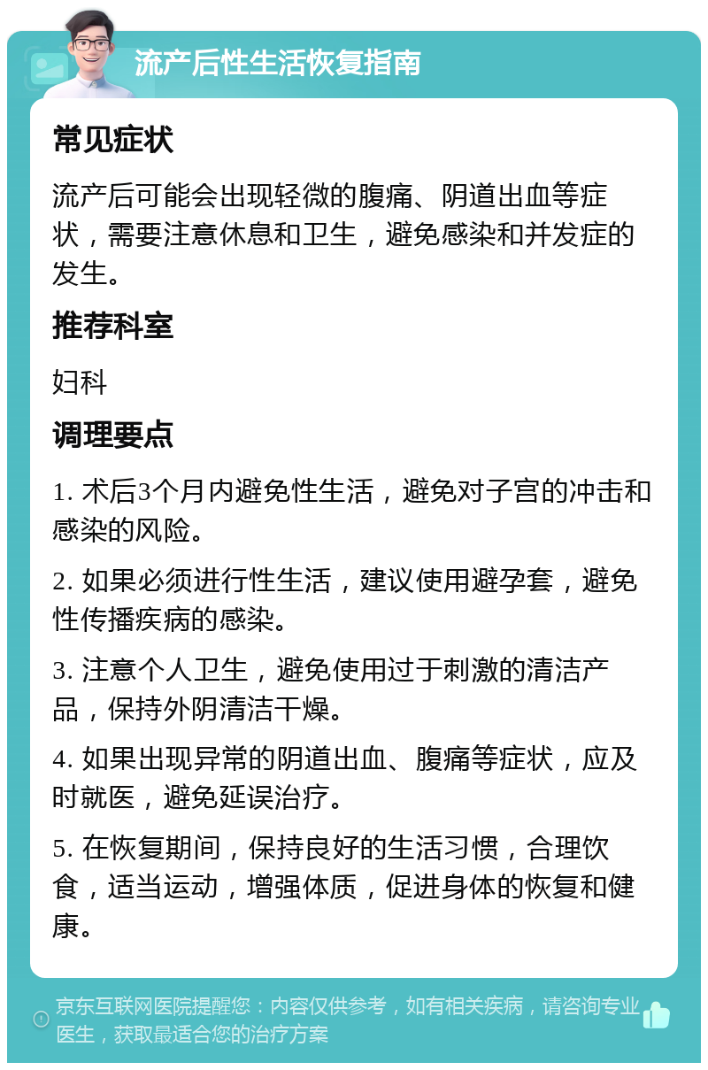 流产后性生活恢复指南 常见症状 流产后可能会出现轻微的腹痛、阴道出血等症状，需要注意休息和卫生，避免感染和并发症的发生。 推荐科室 妇科 调理要点 1. 术后3个月内避免性生活，避免对子宫的冲击和感染的风险。 2. 如果必须进行性生活，建议使用避孕套，避免性传播疾病的感染。 3. 注意个人卫生，避免使用过于刺激的清洁产品，保持外阴清洁干燥。 4. 如果出现异常的阴道出血、腹痛等症状，应及时就医，避免延误治疗。 5. 在恢复期间，保持良好的生活习惯，合理饮食，适当运动，增强体质，促进身体的恢复和健康。