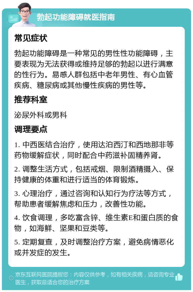 勃起功能障碍就医指南 常见症状 勃起功能障碍是一种常见的男性性功能障碍，主要表现为无法获得或维持足够的勃起以进行满意的性行为。易感人群包括中老年男性、有心血管疾病、糖尿病或其他慢性疾病的男性等。 推荐科室 泌尿外科或男科 调理要点 1. 中西医结合治疗，使用达泊西汀和西地那非等药物缓解症状，同时配合中药滋补固精养肾。 2. 调整生活方式，包括戒烟、限制酒精摄入、保持健康的体重和进行适当的体育锻炼。 3. 心理治疗，通过咨询和认知行为疗法等方式，帮助患者缓解焦虑和压力，改善性功能。 4. 饮食调理，多吃富含锌、维生素E和蛋白质的食物，如海鲜、坚果和豆类等。 5. 定期复查，及时调整治疗方案，避免病情恶化或并发症的发生。