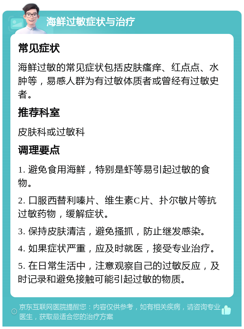 海鲜过敏症状与治疗 常见症状 海鲜过敏的常见症状包括皮肤瘙痒、红点点、水肿等，易感人群为有过敏体质者或曾经有过敏史者。 推荐科室 皮肤科或过敏科 调理要点 1. 避免食用海鲜，特别是虾等易引起过敏的食物。 2. 口服西替利嗪片、维生素C片、扑尔敏片等抗过敏药物，缓解症状。 3. 保持皮肤清洁，避免搔抓，防止继发感染。 4. 如果症状严重，应及时就医，接受专业治疗。 5. 在日常生活中，注意观察自己的过敏反应，及时记录和避免接触可能引起过敏的物质。