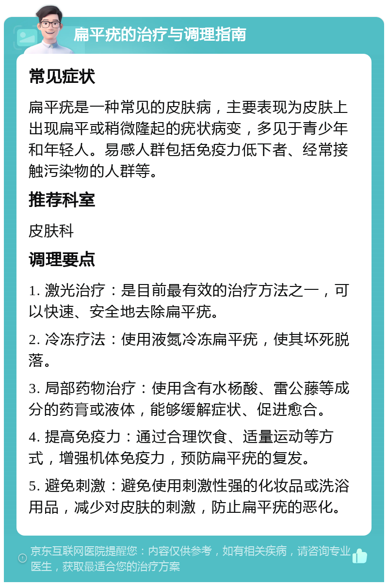 扁平疣的治疗与调理指南 常见症状 扁平疣是一种常见的皮肤病，主要表现为皮肤上出现扁平或稍微隆起的疣状病变，多见于青少年和年轻人。易感人群包括免疫力低下者、经常接触污染物的人群等。 推荐科室 皮肤科 调理要点 1. 激光治疗：是目前最有效的治疗方法之一，可以快速、安全地去除扁平疣。 2. 冷冻疗法：使用液氮冷冻扁平疣，使其坏死脱落。 3. 局部药物治疗：使用含有水杨酸、雷公藤等成分的药膏或液体，能够缓解症状、促进愈合。 4. 提高免疫力：通过合理饮食、适量运动等方式，增强机体免疫力，预防扁平疣的复发。 5. 避免刺激：避免使用刺激性强的化妆品或洗浴用品，减少对皮肤的刺激，防止扁平疣的恶化。