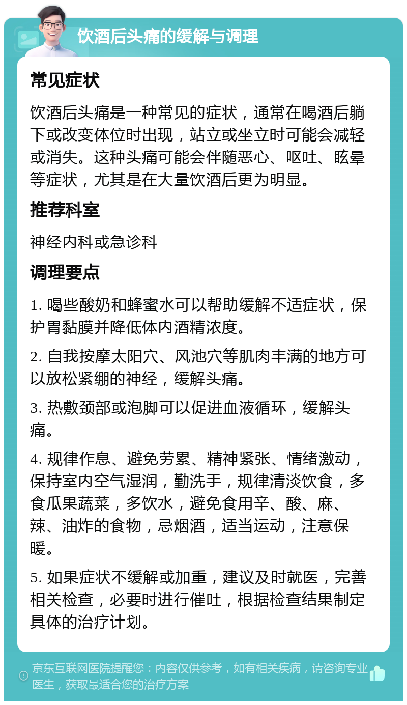 饮酒后头痛的缓解与调理 常见症状 饮酒后头痛是一种常见的症状，通常在喝酒后躺下或改变体位时出现，站立或坐立时可能会减轻或消失。这种头痛可能会伴随恶心、呕吐、眩晕等症状，尤其是在大量饮酒后更为明显。 推荐科室 神经内科或急诊科 调理要点 1. 喝些酸奶和蜂蜜水可以帮助缓解不适症状，保护胃黏膜并降低体内酒精浓度。 2. 自我按摩太阳穴、风池穴等肌肉丰满的地方可以放松紧绷的神经，缓解头痛。 3. 热敷颈部或泡脚可以促进血液循环，缓解头痛。 4. 规律作息、避免劳累、精神紧张、情绪激动，保持室内空气湿润，勤洗手，规律清淡饮食，多食瓜果蔬菜，多饮水，避免食用辛、酸、麻、辣、油炸的食物，忌烟酒，适当运动，注意保暖。 5. 如果症状不缓解或加重，建议及时就医，完善相关检查，必要时进行催吐，根据检查结果制定具体的治疗计划。