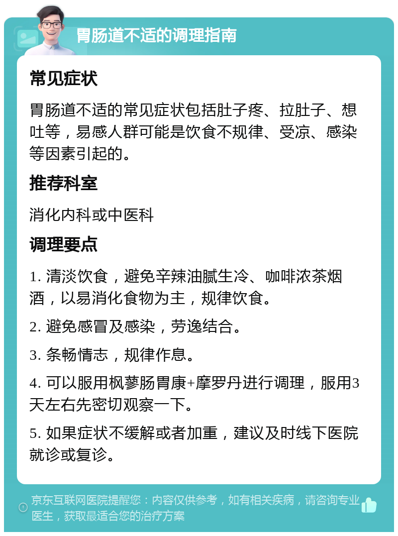 胃肠道不适的调理指南 常见症状 胃肠道不适的常见症状包括肚子疼、拉肚子、想吐等，易感人群可能是饮食不规律、受凉、感染等因素引起的。 推荐科室 消化内科或中医科 调理要点 1. 清淡饮食，避免辛辣油腻生冷、咖啡浓茶烟酒，以易消化食物为主，规律饮食。 2. 避免感冒及感染，劳逸结合。 3. 条畅情志，规律作息。 4. 可以服用枫蓼肠胃康+摩罗丹进行调理，服用3天左右先密切观察一下。 5. 如果症状不缓解或者加重，建议及时线下医院就诊或复诊。