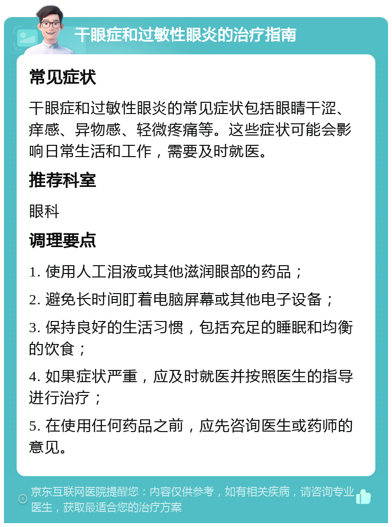 干眼症和过敏性眼炎的治疗指南 常见症状 干眼症和过敏性眼炎的常见症状包括眼睛干涩、痒感、异物感、轻微疼痛等。这些症状可能会影响日常生活和工作，需要及时就医。 推荐科室 眼科 调理要点 1. 使用人工泪液或其他滋润眼部的药品； 2. 避免长时间盯着电脑屏幕或其他电子设备； 3. 保持良好的生活习惯，包括充足的睡眠和均衡的饮食； 4. 如果症状严重，应及时就医并按照医生的指导进行治疗； 5. 在使用任何药品之前，应先咨询医生或药师的意见。