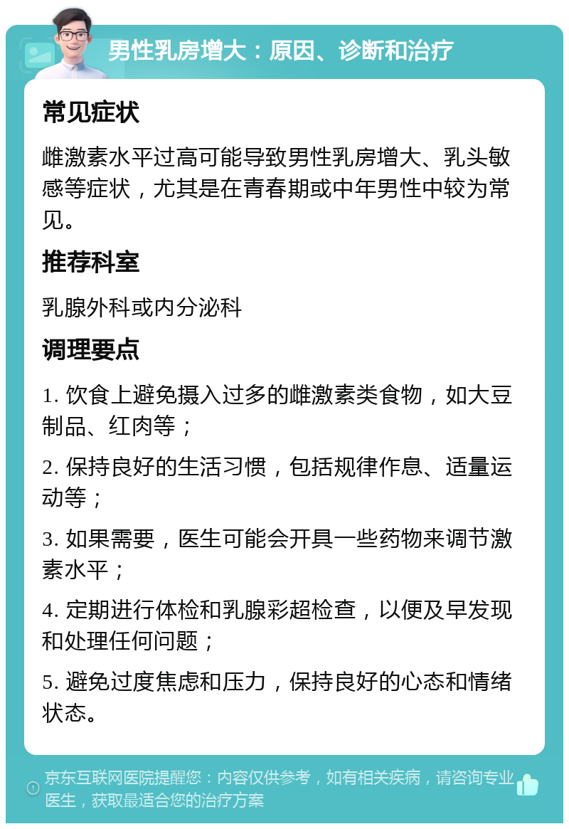 男性乳房增大：原因、诊断和治疗 常见症状 雌激素水平过高可能导致男性乳房增大、乳头敏感等症状，尤其是在青春期或中年男性中较为常见。 推荐科室 乳腺外科或内分泌科 调理要点 1. 饮食上避免摄入过多的雌激素类食物，如大豆制品、红肉等； 2. 保持良好的生活习惯，包括规律作息、适量运动等； 3. 如果需要，医生可能会开具一些药物来调节激素水平； 4. 定期进行体检和乳腺彩超检查，以便及早发现和处理任何问题； 5. 避免过度焦虑和压力，保持良好的心态和情绪状态。