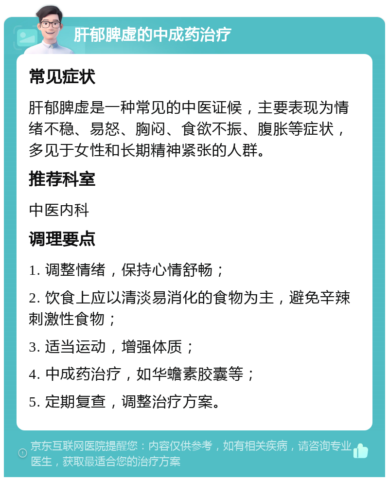 肝郁脾虚的中成药治疗 常见症状 肝郁脾虚是一种常见的中医证候，主要表现为情绪不稳、易怒、胸闷、食欲不振、腹胀等症状，多见于女性和长期精神紧张的人群。 推荐科室 中医内科 调理要点 1. 调整情绪，保持心情舒畅； 2. 饮食上应以清淡易消化的食物为主，避免辛辣刺激性食物； 3. 适当运动，增强体质； 4. 中成药治疗，如华蟾素胶囊等； 5. 定期复查，调整治疗方案。