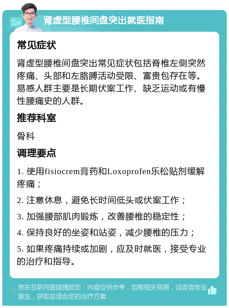 肾虚型腰椎间盘突出就医指南 常见症状 肾虚型腰椎间盘突出常见症状包括脊椎左侧突然疼痛、头部和左胳膊活动受限、富贵包存在等。易感人群主要是长期伏案工作、缺乏运动或有慢性腰痛史的人群。 推荐科室 骨科 调理要点 1. 使用fisiocrem膏药和Loxoprofen乐松贴剂缓解疼痛； 2. 注意休息，避免长时间低头或伏案工作； 3. 加强腰部肌肉锻炼，改善腰椎的稳定性； 4. 保持良好的坐姿和站姿，减少腰椎的压力； 5. 如果疼痛持续或加剧，应及时就医，接受专业的治疗和指导。