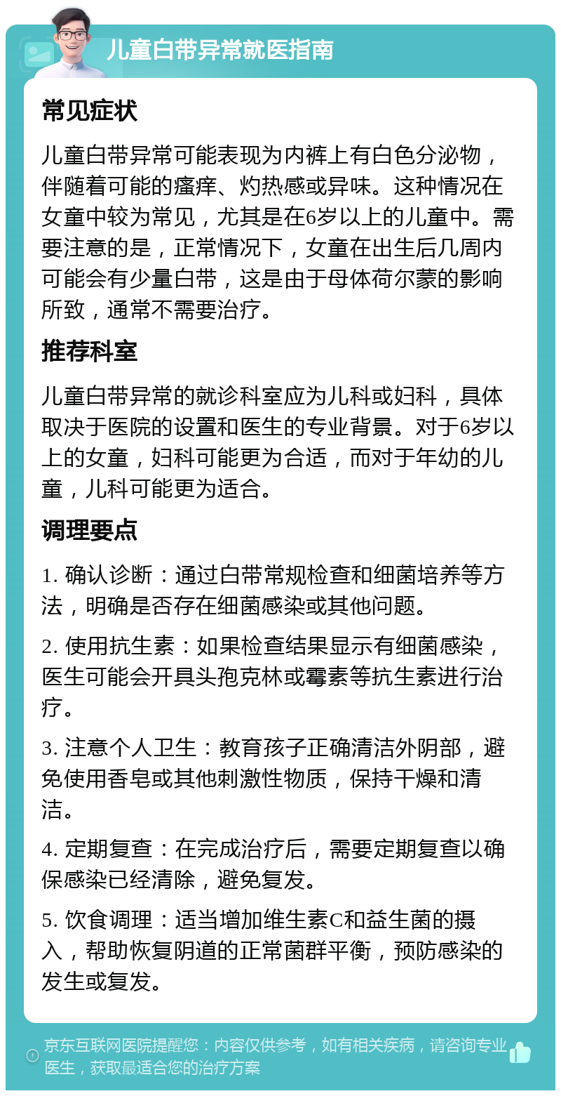 儿童白带异常就医指南 常见症状 儿童白带异常可能表现为内裤上有白色分泌物，伴随着可能的瘙痒、灼热感或异味。这种情况在女童中较为常见，尤其是在6岁以上的儿童中。需要注意的是，正常情况下，女童在出生后几周内可能会有少量白带，这是由于母体荷尔蒙的影响所致，通常不需要治疗。 推荐科室 儿童白带异常的就诊科室应为儿科或妇科，具体取决于医院的设置和医生的专业背景。对于6岁以上的女童，妇科可能更为合适，而对于年幼的儿童，儿科可能更为适合。 调理要点 1. 确认诊断：通过白带常规检查和细菌培养等方法，明确是否存在细菌感染或其他问题。 2. 使用抗生素：如果检查结果显示有细菌感染，医生可能会开具头孢克林或霉素等抗生素进行治疗。 3. 注意个人卫生：教育孩子正确清洁外阴部，避免使用香皂或其他刺激性物质，保持干燥和清洁。 4. 定期复查：在完成治疗后，需要定期复查以确保感染已经清除，避免复发。 5. 饮食调理：适当增加维生素C和益生菌的摄入，帮助恢复阴道的正常菌群平衡，预防感染的发生或复发。