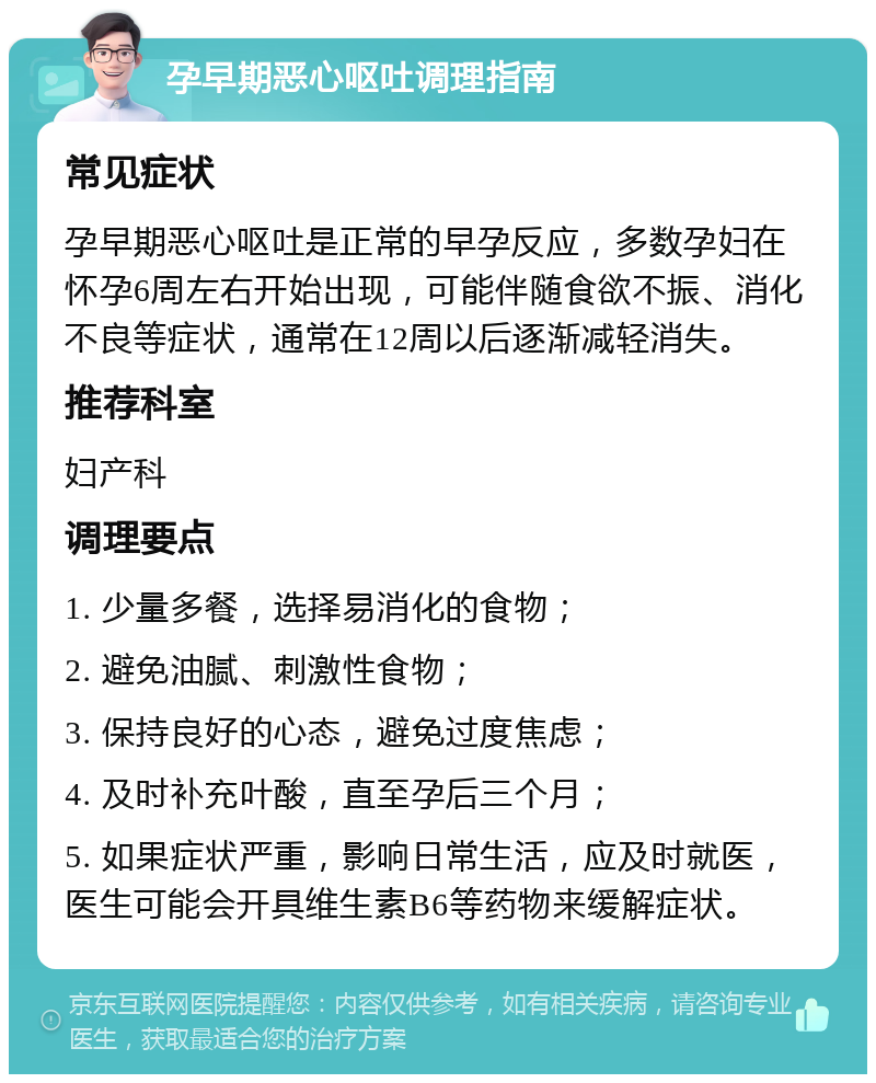 孕早期恶心呕吐调理指南 常见症状 孕早期恶心呕吐是正常的早孕反应，多数孕妇在怀孕6周左右开始出现，可能伴随食欲不振、消化不良等症状，通常在12周以后逐渐减轻消失。 推荐科室 妇产科 调理要点 1. 少量多餐，选择易消化的食物； 2. 避免油腻、刺激性食物； 3. 保持良好的心态，避免过度焦虑； 4. 及时补充叶酸，直至孕后三个月； 5. 如果症状严重，影响日常生活，应及时就医，医生可能会开具维生素B6等药物来缓解症状。