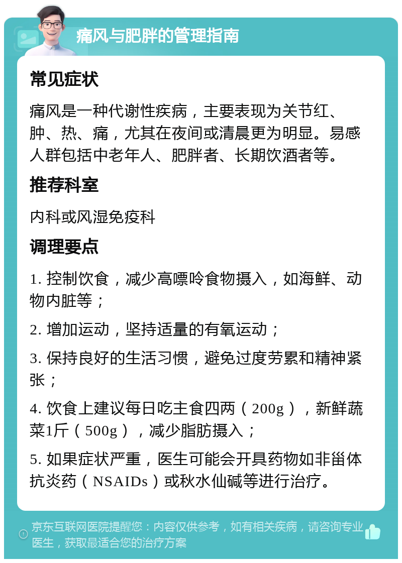 痛风与肥胖的管理指南 常见症状 痛风是一种代谢性疾病，主要表现为关节红、肿、热、痛，尤其在夜间或清晨更为明显。易感人群包括中老年人、肥胖者、长期饮酒者等。 推荐科室 内科或风湿免疫科 调理要点 1. 控制饮食，减少高嘌呤食物摄入，如海鲜、动物内脏等； 2. 增加运动，坚持适量的有氧运动； 3. 保持良好的生活习惯，避免过度劳累和精神紧张； 4. 饮食上建议每日吃主食四两（200g），新鲜蔬菜1斤（500g），减少脂肪摄入； 5. 如果症状严重，医生可能会开具药物如非甾体抗炎药（NSAIDs）或秋水仙碱等进行治疗。