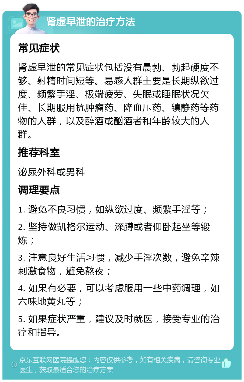 肾虚早泄的治疗方法 常见症状 肾虚早泄的常见症状包括没有晨勃、勃起硬度不够、射精时间短等。易感人群主要是长期纵欲过度、频繁手淫、极端疲劳、失眠或睡眠状况欠佳、长期服用抗肿瘤药、降血压药、镇静药等药物的人群，以及醉酒或酗酒者和年龄较大的人群。 推荐科室 泌尿外科或男科 调理要点 1. 避免不良习惯，如纵欲过度、频繁手淫等； 2. 坚持做凯格尔运动、深蹲或者仰卧起坐等锻炼； 3. 注意良好生活习惯，减少手淫次数，避免辛辣刺激食物，避免熬夜； 4. 如果有必要，可以考虑服用一些中药调理，如六味地黄丸等； 5. 如果症状严重，建议及时就医，接受专业的治疗和指导。