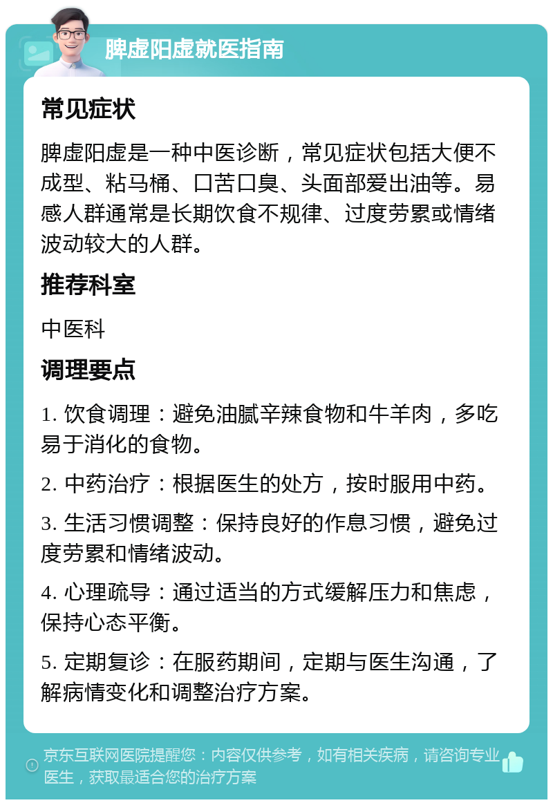 脾虚阳虚就医指南 常见症状 脾虚阳虚是一种中医诊断，常见症状包括大便不成型、粘马桶、口苦口臭、头面部爱出油等。易感人群通常是长期饮食不规律、过度劳累或情绪波动较大的人群。 推荐科室 中医科 调理要点 1. 饮食调理：避免油腻辛辣食物和牛羊肉，多吃易于消化的食物。 2. 中药治疗：根据医生的处方，按时服用中药。 3. 生活习惯调整：保持良好的作息习惯，避免过度劳累和情绪波动。 4. 心理疏导：通过适当的方式缓解压力和焦虑，保持心态平衡。 5. 定期复诊：在服药期间，定期与医生沟通，了解病情变化和调整治疗方案。